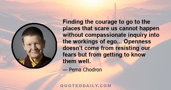 Finding the courage to go to the places that scare us cannot happen without compassionate inquiry into the workings of ego... Openness doesn't come from resisting our fears but from getting to know them well.