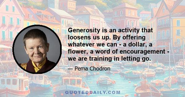 Generosity is an activity that loosens us up. By offering whatever we can - a dollar, a flower, a word of encouragement - we are training in letting go.