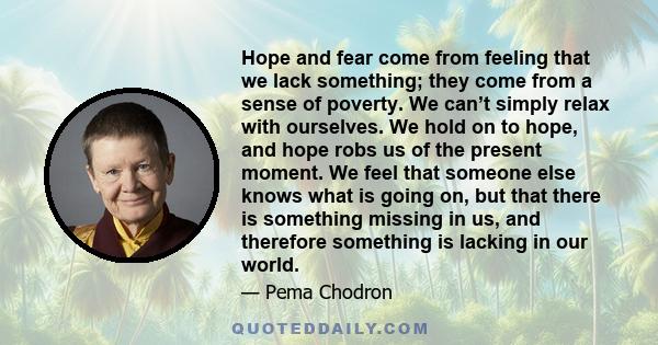 Hope and fear come from feeling that we lack something; they come from a sense of poverty. We can’t simply relax with ourselves. We hold on to hope, and hope robs us of the present moment. We feel that someone else