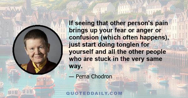 If seeing that other person's pain brings up your fear or anger or confusion (which often happens), just start doing tonglen for yourself and all the other people who are stuck in the very same way.