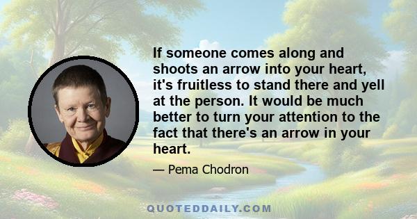 If someone comes along and shoots an arrow into your heart, it's fruitless to stand there and yell at the person. It would be much better to turn your attention to the fact that there's an arrow in your heart.