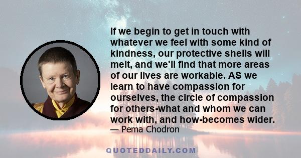 If we begin to get in touch with whatever we feel with some kind of kindness, our protective shells will melt, and we'll find that more areas of our lives are workable. AS we learn to have compassion for ourselves, the