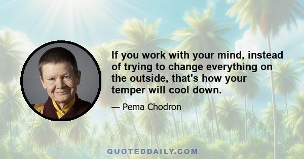 If you work with your mind, instead of trying to change everything on the outside, that's how your temper will cool down.