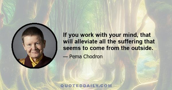 If you work with your mind, that will alleviate all the suffering that seems to come from the outside.