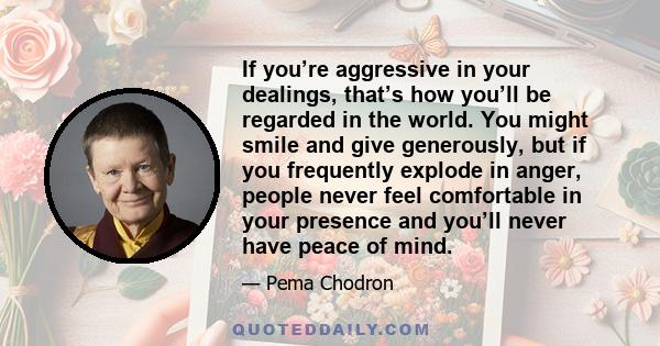 If you’re aggressive in your dealings, that’s how you’ll be regarded in the world. You might smile and give generously, but if you frequently explode in anger, people never feel comfortable in your presence and you’ll