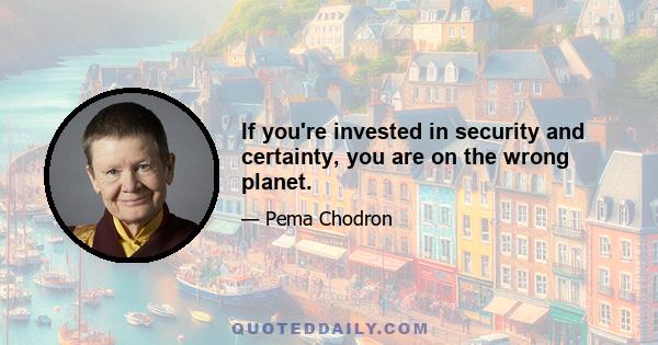 If you're invested in security and certainty, you are on the wrong planet.