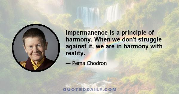 Impermanence is a principle of harmony. When we don't struggle against it, we are in harmony with reality.