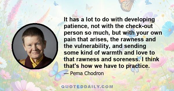 It has a lot to do with developing patience, not with the check-out person so much, but with your own pain that arises, the rawness and the vulnerability, and sending some kind of warmth and love to that rawness and