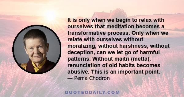 It is only when we begin to relax with ourselves that meditation becomes a transformative process. Only when we relate with ourselves without moralizing, without harshness, without deception, can we let go of harmful