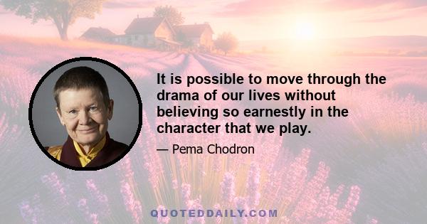 It is possible to move through the drama of our lives without believing so earnestly in the character that we play. That we take ourselves so seriously, that we are so absurdly important in our own minds, is a problem