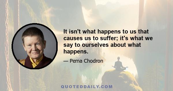 It isn't what happens to us that causes us to suffer; it's what we say to ourselves about what happens.