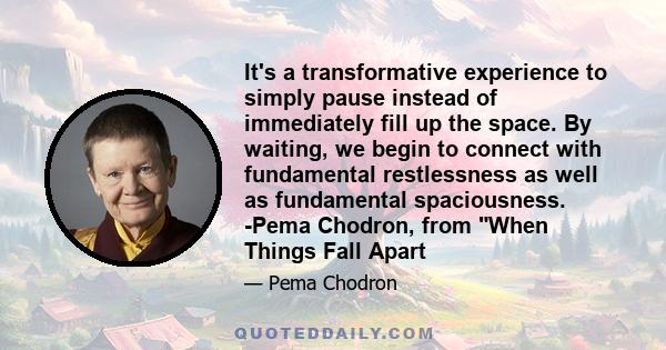 It's a transformative experience to simply pause instead of immediately fill up the space. By waiting, we begin to connect with fundamental restlessness as well as fundamental spaciousness. -Pema Chodron, from When