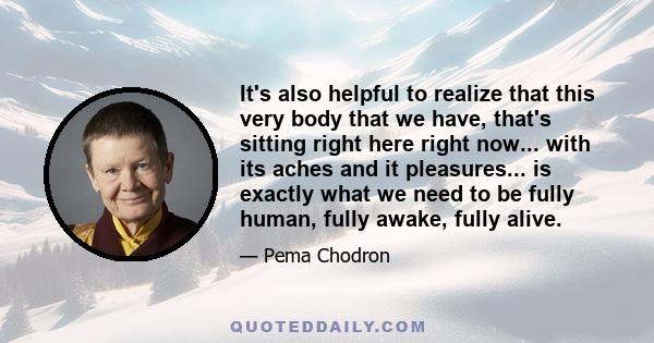 It's also helpful to realize that this very body that we have, that's sitting right here right now... with its aches and it pleasures... is exactly what we need to be fully human, fully awake, fully alive.