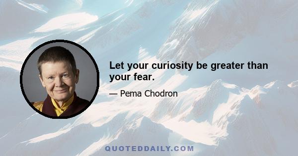 Let your curiosity be greater than your fear.