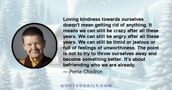 Loving kindness towards ourselves doesn't mean getting rid of anything. It means we can still be crazy after all these years. We can still be angry after all these years. We can still be timid or jealous or full of