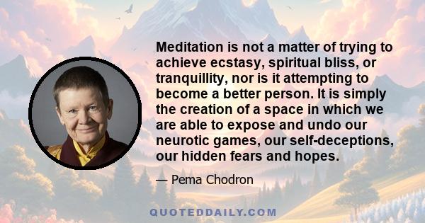 Meditation is not a matter of trying to achieve ecstasy, spiritual bliss, or tranquillity, nor is it attempting to become a better person. It is simply the creation of a space in which we are able to expose and undo our 