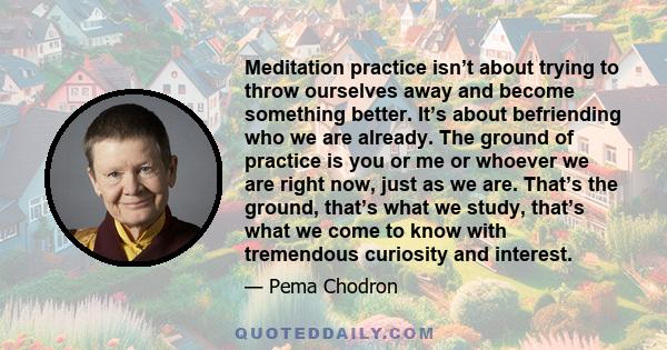 Meditation practice isn’t about trying to throw ourselves away and become something better. It’s about befriending who we are already. The ground of practice is you or me or whoever we are right now, just as we are.