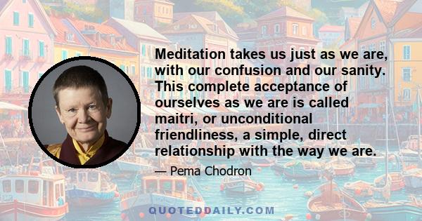 Meditation takes us just as we are, with our confusion and our sanity. This complete acceptance of ourselves as we are is called maitri, or unconditional friendliness, a simple, direct relationship with the way we are.