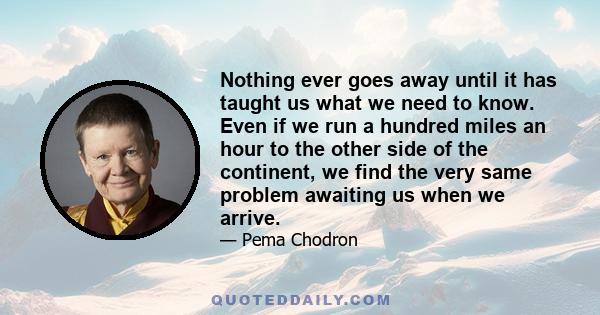 Nothing ever goes away until it has taught us what we need to know. Even if we run a hundred miles an hour to the other side of the continent, we find the very same problem awaiting us when we arrive.