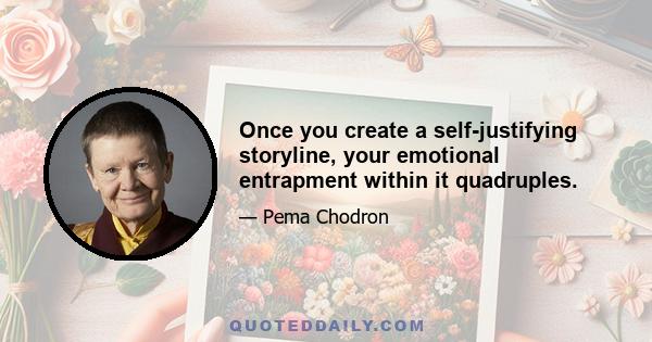 Once you create a self-justifying storyline, your emotional entrapment within it quadruples.