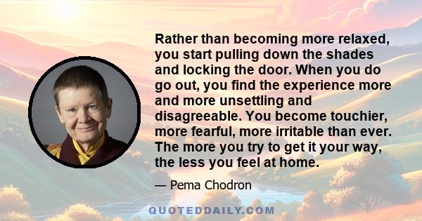 Rather than becoming more relaxed, you start pulling down the shades and locking the door. When you do go out, you find the experience more and more unsettling and disagreeable. You become touchier, more fearful, more