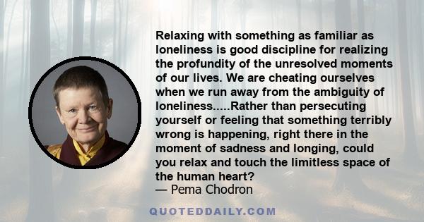 Relaxing with something as familiar as loneliness is good discipline for realizing the profundity of the unresolved moments of our lives. We are cheating ourselves when we run away from the ambiguity of