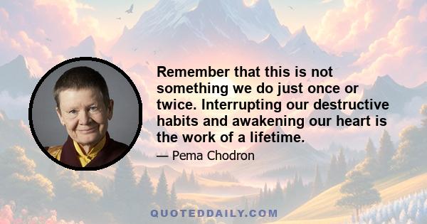 Remember that this is not something we do just once or twice. Interrupting our destructive habits and awakening our heart is the work of a lifetime.