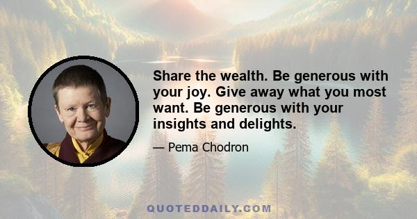 Share the wealth. Be generous with your joy. Give away what you most want. Be generous with your insights and delights.