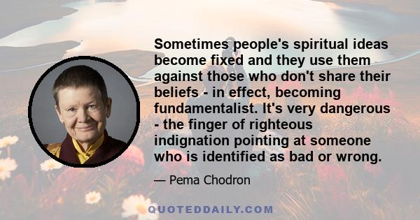 Sometimes people's spiritual ideas become fixed and they use them against those who don't share their beliefs - in effect, becoming fundamentalist. It's very dangerous - the finger of righteous indignation pointing at