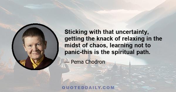 Sticking with that uncertainty, getting the knack of relaxing in the midst of chaos, learning not to panic-this is the spiritual path.