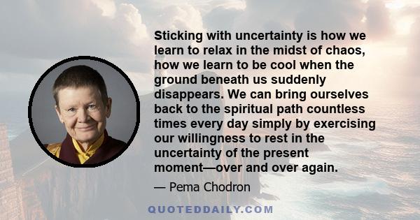 Sticking with uncertainty is how we learn to relax in the midst of chaos, how we learn to be cool when the ground beneath us suddenly disappears. We can bring ourselves back to the spiritual path countless times every