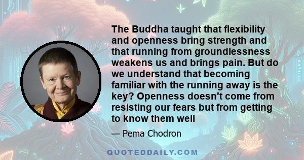 The Buddha taught that flexibility and openness bring strength and that running from groundlessness weakens us and brings pain. But do we understand that becoming familiar with the running away is the key? Openness