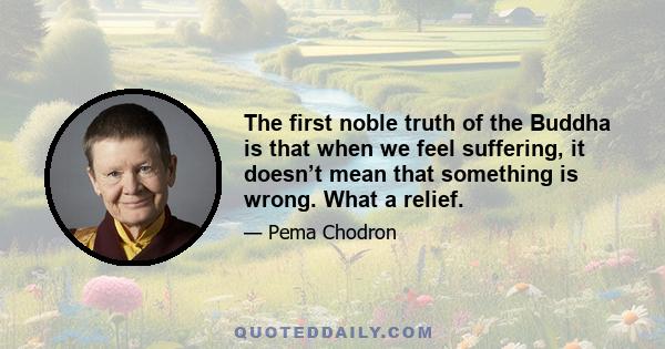 The first noble truth of the Buddha is that when we feel suffering, it doesn’t mean that something is wrong. What a relief. Finally somebody told the truth. Suffering is part of life, and we don’t have to feel it’s