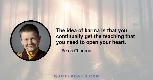 The idea of karma is that you continually get the teaching that you need to open your heart.