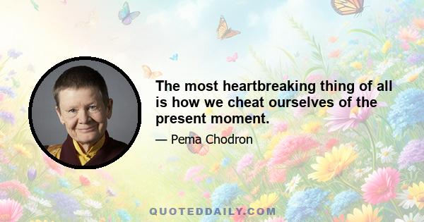 The most heartbreaking thing of all is how we cheat ourselves of the present moment.