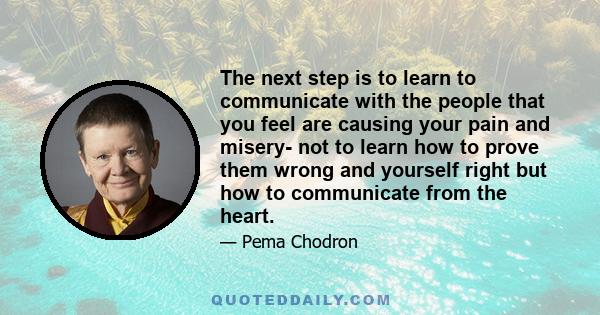 The next step is to learn to communicate with the people that you feel are causing your pain and misery- not to learn how to prove them wrong and yourself right but how to communicate from the heart.