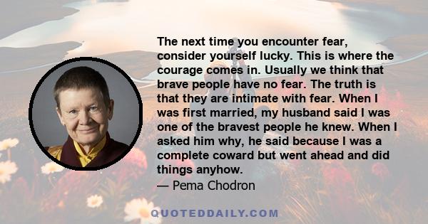 The next time you encounter fear, consider yourself lucky. This is where the courage comes in. Usually we think that brave people have no fear. The truth is that they are intimate with fear. When I was first married, my 