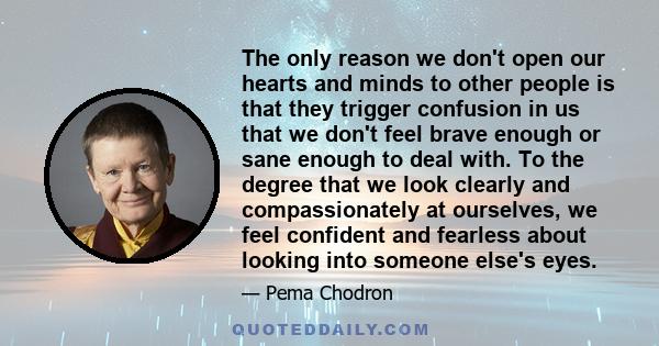 The only reason we don't open our hearts and minds to other people is that they trigger confusion in us that we don't feel brave enough or sane enough to deal with. To the degree that we look clearly and compassionately 