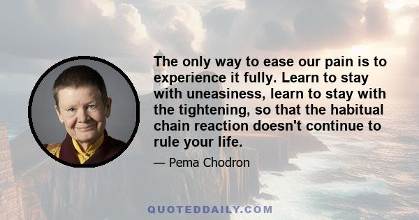 The only way to ease our pain is to experience it fully. Learn to stay with uneasiness, learn to stay with the tightening, so that the habitual chain reaction doesn't continue to rule your life.