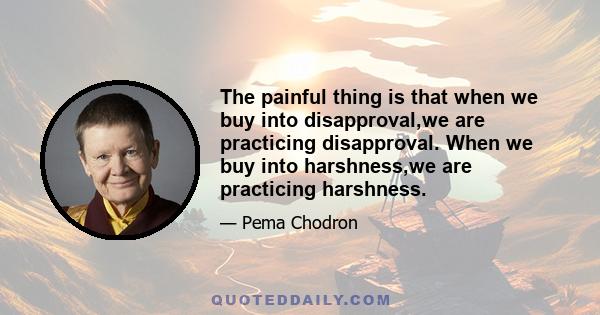 The painful thing is that when we buy into disapproval,we are practicing disapproval. When we buy into harshness,we are practicing harshness.