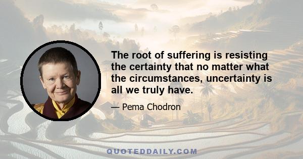 The root of suffering is resisting the certainty that no matter what the circumstances, uncertainty is all we truly have.