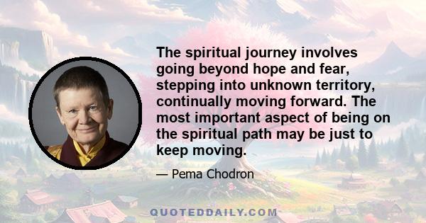 The spiritual journey involves going beyond hope and fear, stepping into unknown territory, continually moving forward. The most important aspect of being on the spiritual path may be just to keep moving.