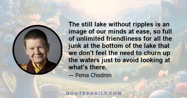 The still lake without ripples is an image of our minds at ease, so full of unlimited friendliness for all the junk at the bottom of the lake that we don't feel the need to churn up the waters just to avoid looking at