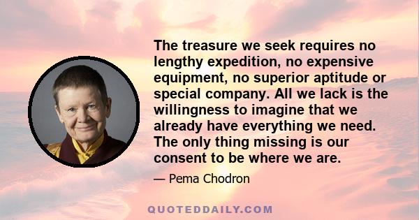 The treasure we seek requires no lengthy expedition, no expensive equipment, no superior aptitude or special company. All we lack is the willingness to imagine that we already have everything we need. The only thing