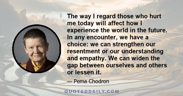 The way I regard those who hurt me today will affect how I experience the world in the future. In any encounter, we have a choice: we can strengthen our resentment or our understanding and empathy. We can widen the gap