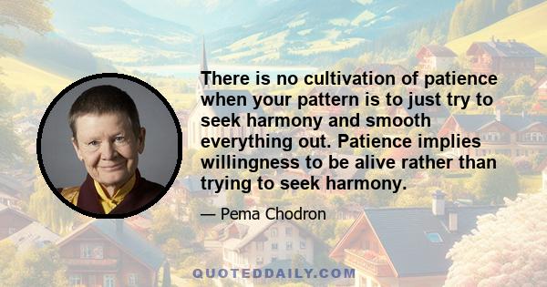 There is no cultivation of patience when your pattern is to just try to seek harmony and smooth everything out. Patience implies willingness to be alive rather than trying to seek harmony.