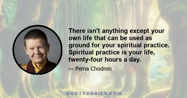 There isn't anything except your own life that can be used as ground for your spiritual practice. Spiritual practice is your life, twenty-four hours a day.