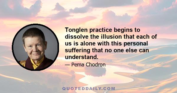 Tonglen practice begins to dissolve the illusion that each of us is alone with this personal suffering that no one else can understand.