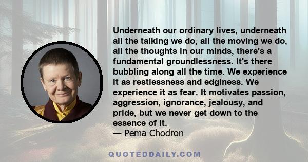 Underneath our ordinary lives, underneath all the talking we do, all the moving we do, all the thoughts in our minds, there's a fundamental groundlessness. It's there bubbling along all the time. We experience it as