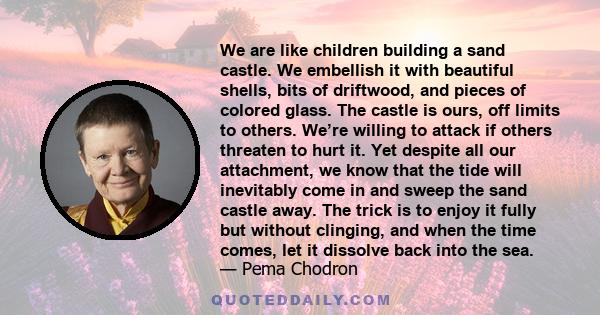 We are like children building a sand castle. We embellish it with beautiful shells, bits of driftwood, and pieces of colored glass. The castle is ours, off limits to others. We’re willing to attack if others threaten to 